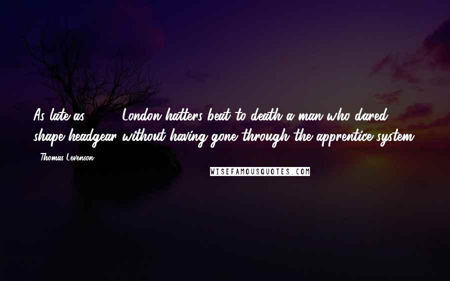 Thomas Levenson Quotes: As late as 1742, London hatters beat to death a man who dared shape headgear without having gone through the apprentice system.