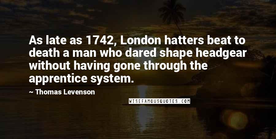 Thomas Levenson Quotes: As late as 1742, London hatters beat to death a man who dared shape headgear without having gone through the apprentice system.