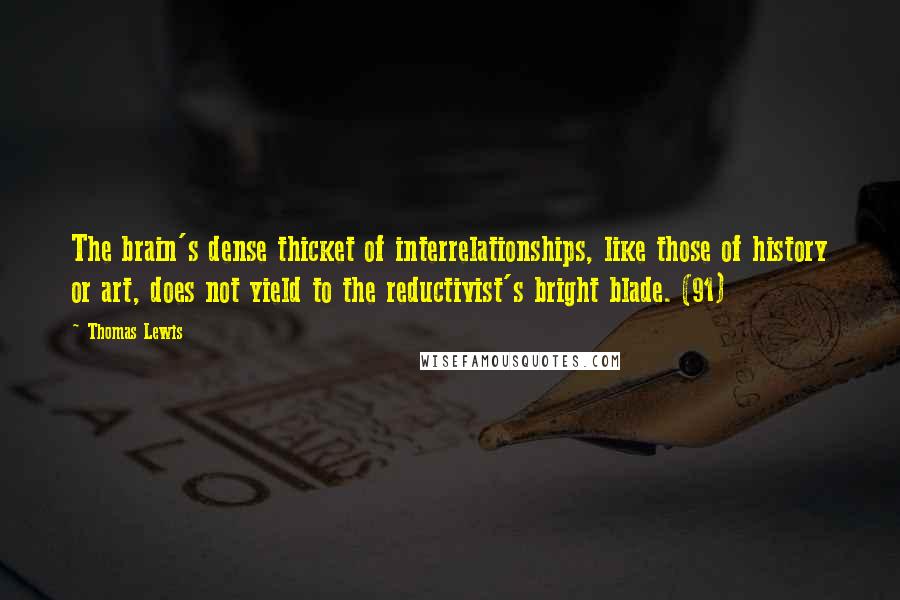 Thomas Lewis Quotes: The brain's dense thicket of interrelationships, like those of history or art, does not yield to the reductivist's bright blade. (91)