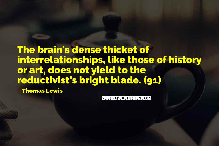 Thomas Lewis Quotes: The brain's dense thicket of interrelationships, like those of history or art, does not yield to the reductivist's bright blade. (91)