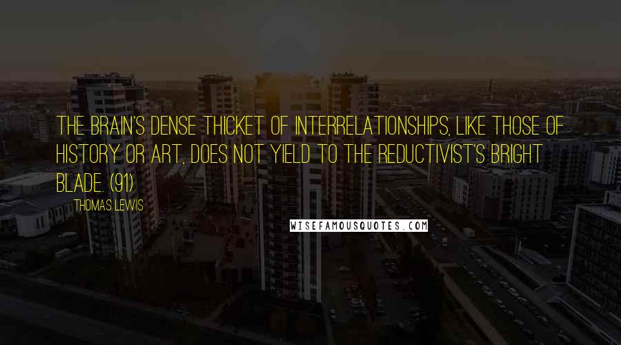 Thomas Lewis Quotes: The brain's dense thicket of interrelationships, like those of history or art, does not yield to the reductivist's bright blade. (91)