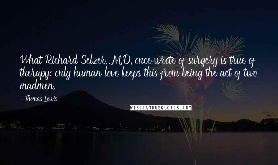 Thomas Lewis Quotes: What Richard Selzer, M.D. once wrote of surgery is true of therapy: only human love keeps this from being the act of two madmen.