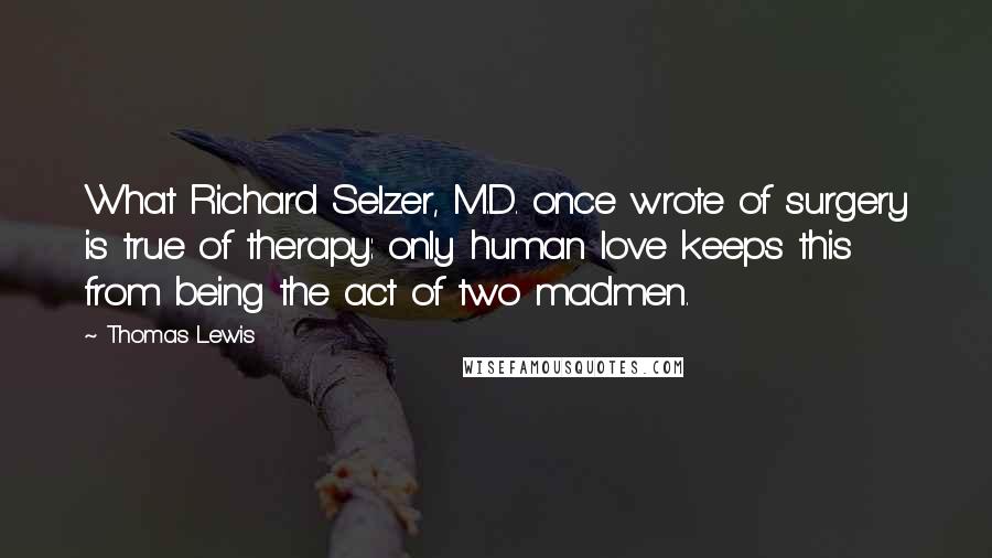 Thomas Lewis Quotes: What Richard Selzer, M.D. once wrote of surgery is true of therapy: only human love keeps this from being the act of two madmen.