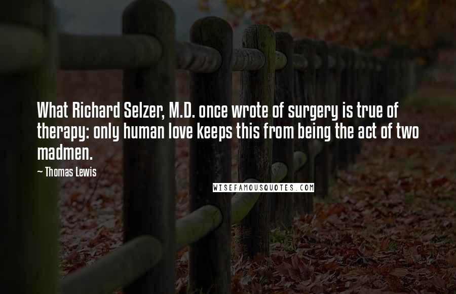 Thomas Lewis Quotes: What Richard Selzer, M.D. once wrote of surgery is true of therapy: only human love keeps this from being the act of two madmen.