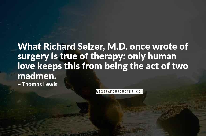 Thomas Lewis Quotes: What Richard Selzer, M.D. once wrote of surgery is true of therapy: only human love keeps this from being the act of two madmen.