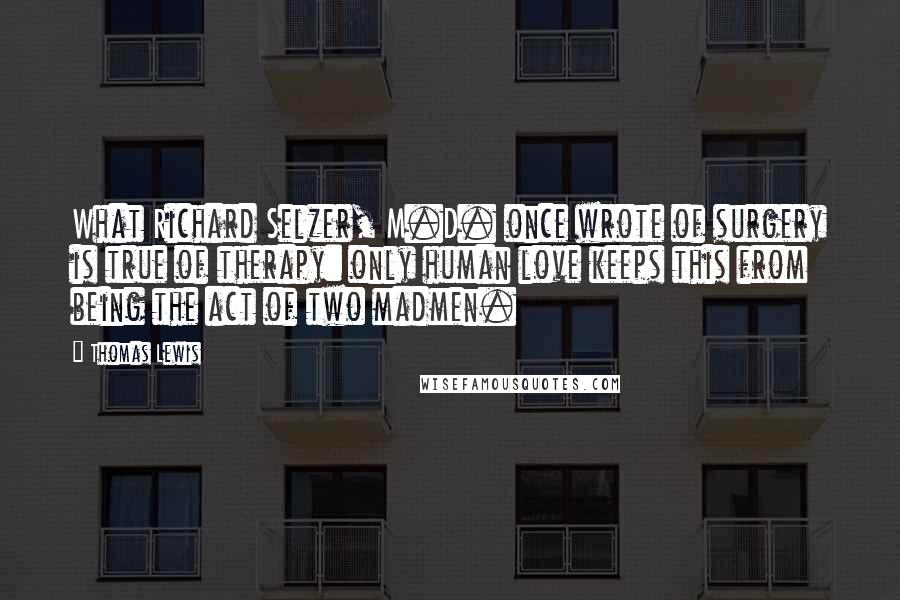 Thomas Lewis Quotes: What Richard Selzer, M.D. once wrote of surgery is true of therapy: only human love keeps this from being the act of two madmen.