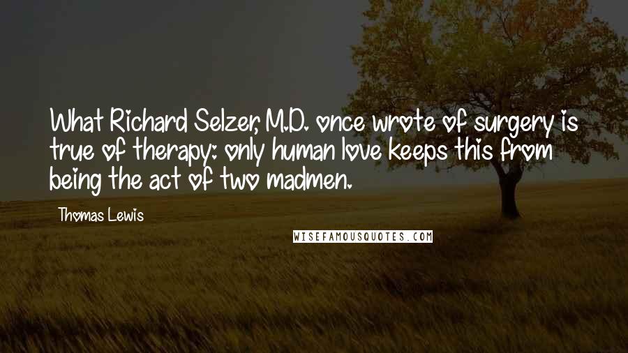 Thomas Lewis Quotes: What Richard Selzer, M.D. once wrote of surgery is true of therapy: only human love keeps this from being the act of two madmen.