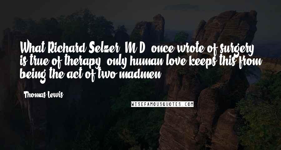 Thomas Lewis Quotes: What Richard Selzer, M.D. once wrote of surgery is true of therapy: only human love keeps this from being the act of two madmen.