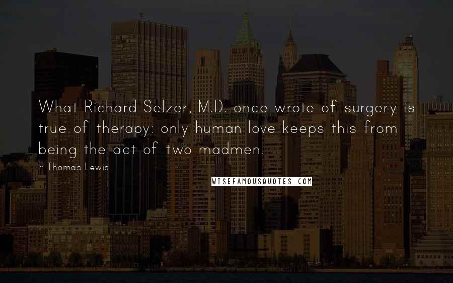 Thomas Lewis Quotes: What Richard Selzer, M.D. once wrote of surgery is true of therapy: only human love keeps this from being the act of two madmen.