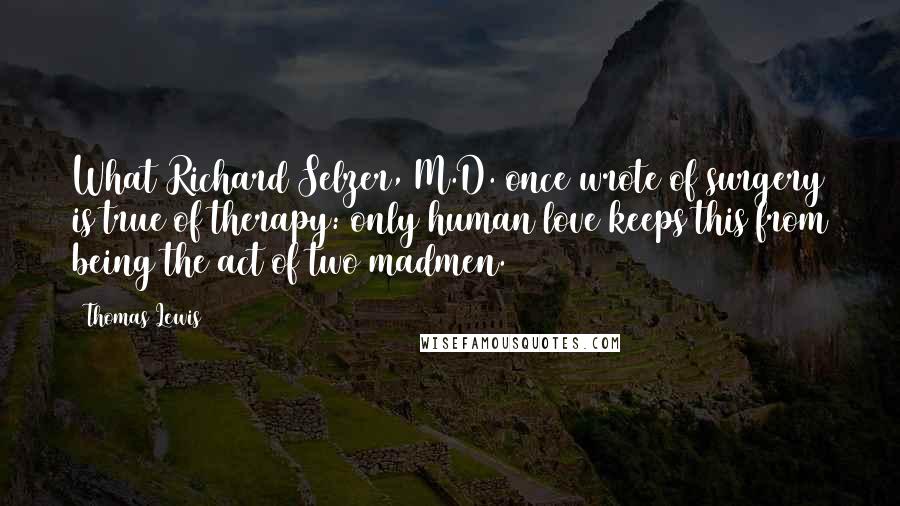 Thomas Lewis Quotes: What Richard Selzer, M.D. once wrote of surgery is true of therapy: only human love keeps this from being the act of two madmen.