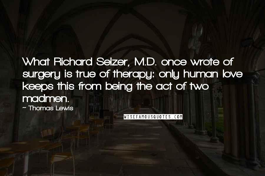 Thomas Lewis Quotes: What Richard Selzer, M.D. once wrote of surgery is true of therapy: only human love keeps this from being the act of two madmen.