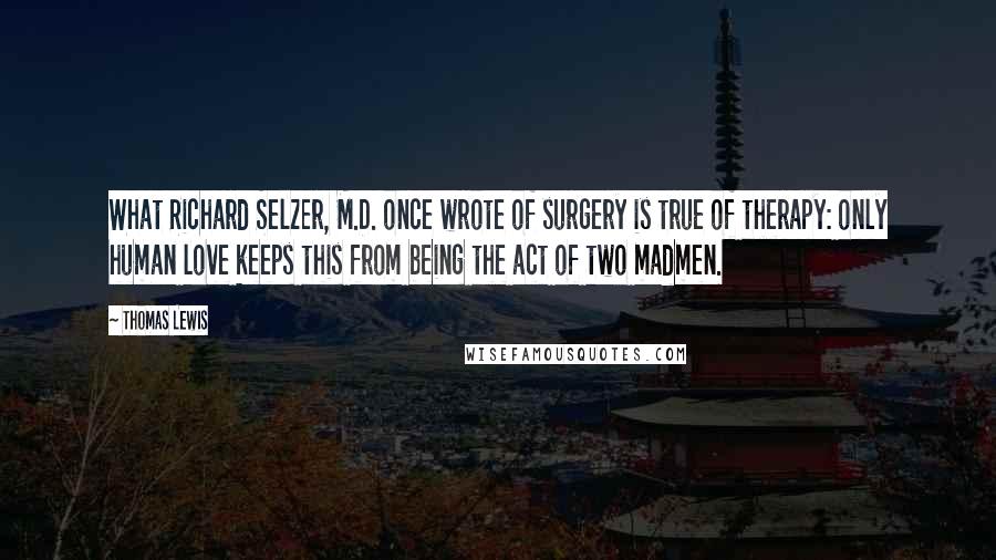 Thomas Lewis Quotes: What Richard Selzer, M.D. once wrote of surgery is true of therapy: only human love keeps this from being the act of two madmen.