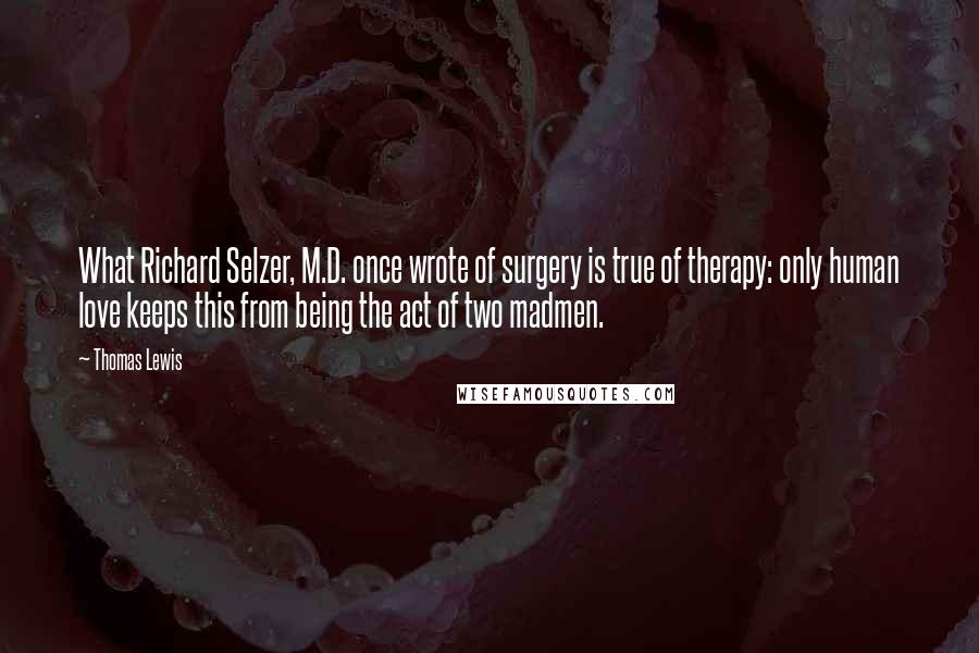 Thomas Lewis Quotes: What Richard Selzer, M.D. once wrote of surgery is true of therapy: only human love keeps this from being the act of two madmen.