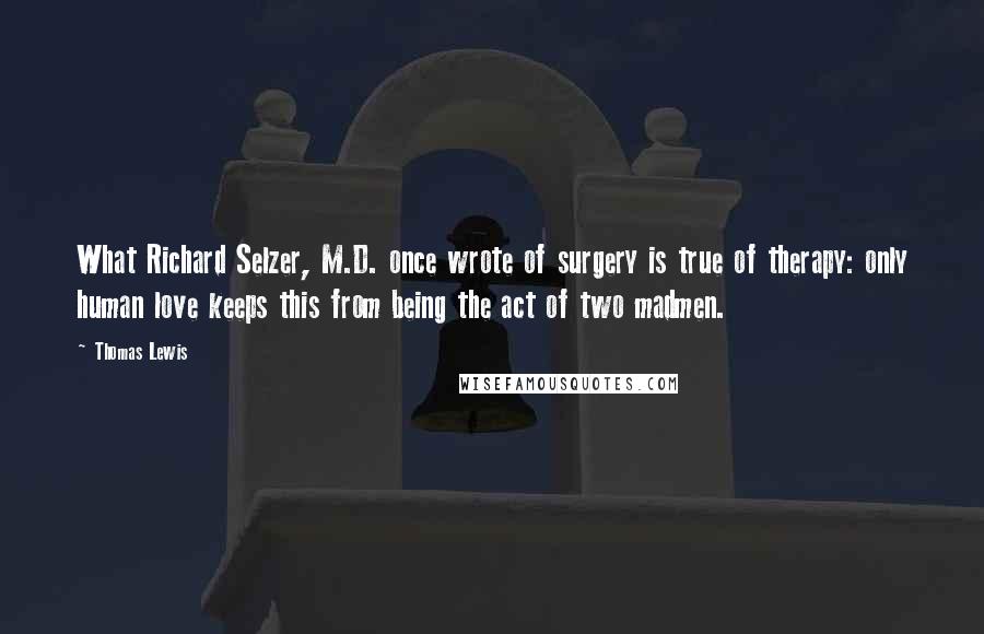 Thomas Lewis Quotes: What Richard Selzer, M.D. once wrote of surgery is true of therapy: only human love keeps this from being the act of two madmen.