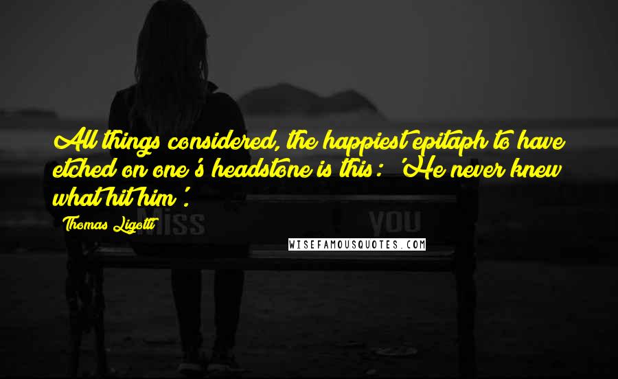 Thomas Ligotti Quotes: All things considered, the happiest epitaph to have etched on one's headstone is this: 'He never knew what hit him'.