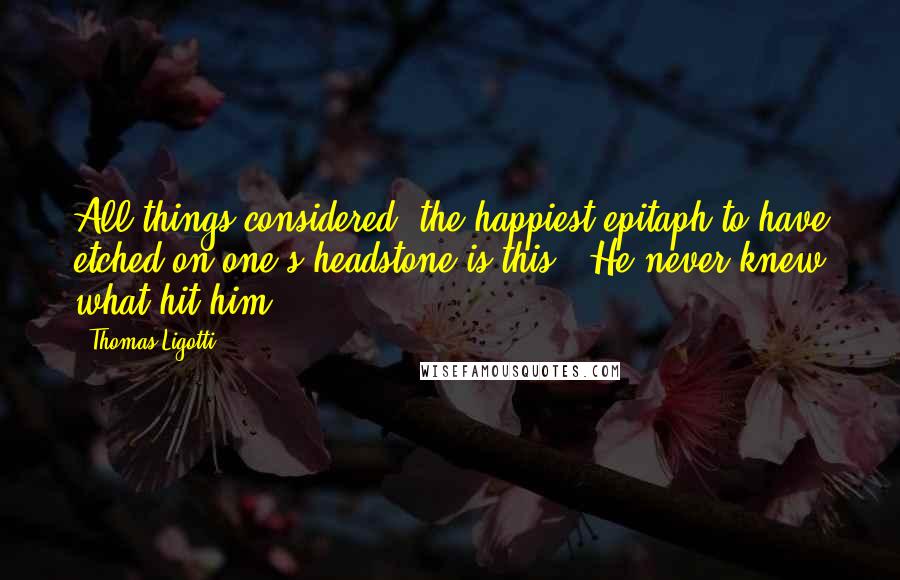 Thomas Ligotti Quotes: All things considered, the happiest epitaph to have etched on one's headstone is this: 'He never knew what hit him'.