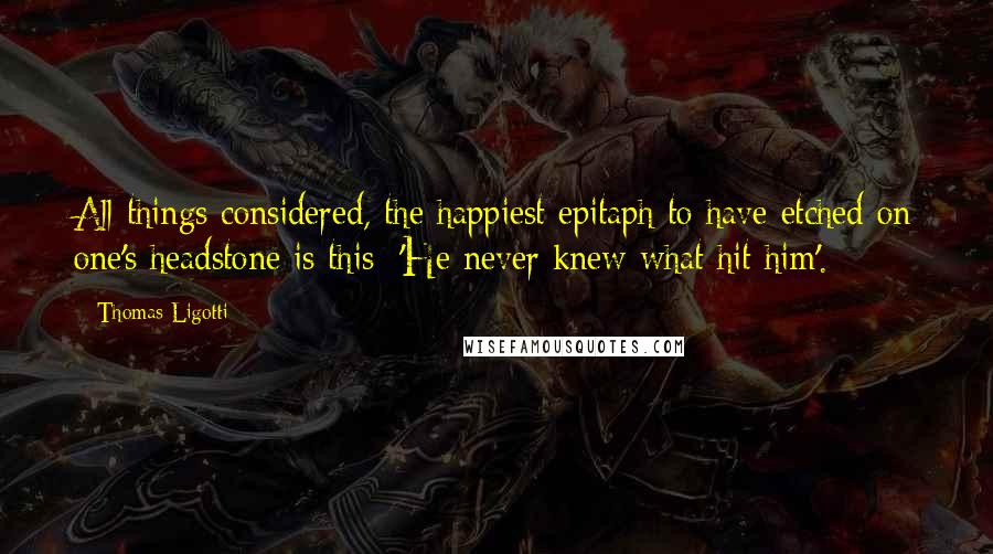 Thomas Ligotti Quotes: All things considered, the happiest epitaph to have etched on one's headstone is this: 'He never knew what hit him'.
