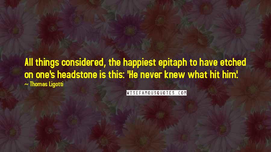 Thomas Ligotti Quotes: All things considered, the happiest epitaph to have etched on one's headstone is this: 'He never knew what hit him'.