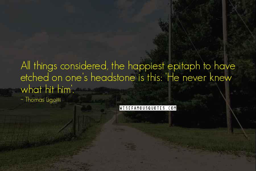 Thomas Ligotti Quotes: All things considered, the happiest epitaph to have etched on one's headstone is this: 'He never knew what hit him'.