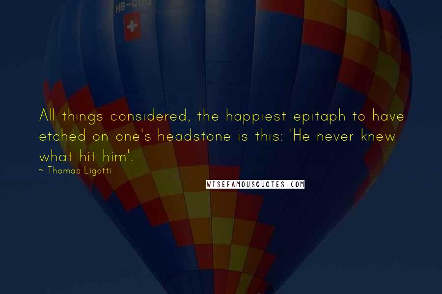 Thomas Ligotti Quotes: All things considered, the happiest epitaph to have etched on one's headstone is this: 'He never knew what hit him'.