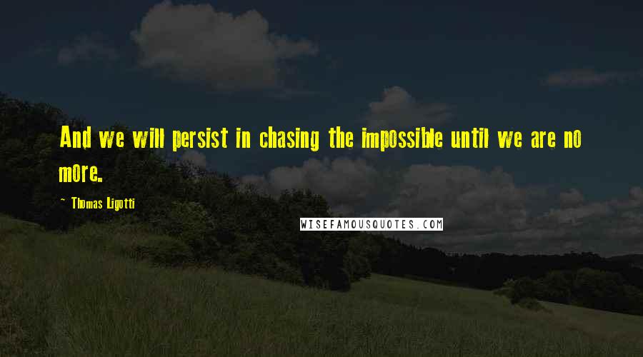 Thomas Ligotti Quotes: And we will persist in chasing the impossible until we are no more.