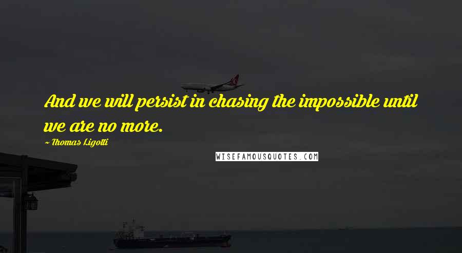 Thomas Ligotti Quotes: And we will persist in chasing the impossible until we are no more.