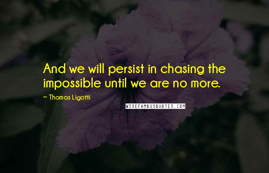 Thomas Ligotti Quotes: And we will persist in chasing the impossible until we are no more.