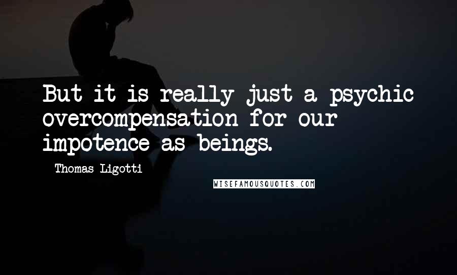 Thomas Ligotti Quotes: But it is really just a psychic overcompensation for our impotence as beings.