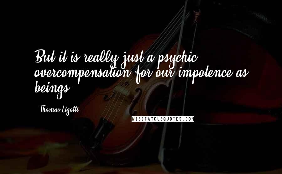 Thomas Ligotti Quotes: But it is really just a psychic overcompensation for our impotence as beings.