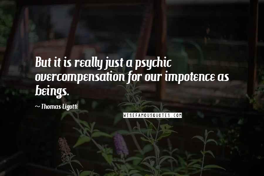Thomas Ligotti Quotes: But it is really just a psychic overcompensation for our impotence as beings.