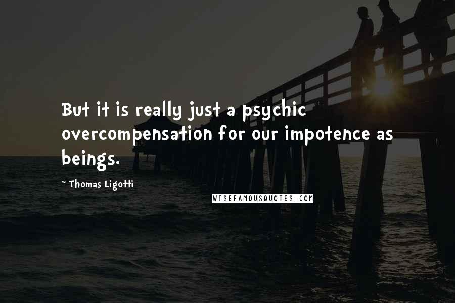 Thomas Ligotti Quotes: But it is really just a psychic overcompensation for our impotence as beings.