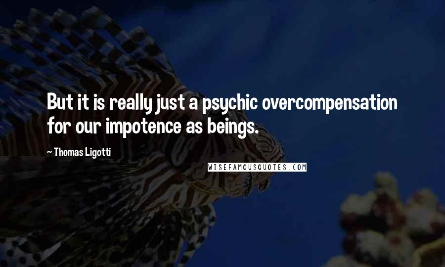 Thomas Ligotti Quotes: But it is really just a psychic overcompensation for our impotence as beings.