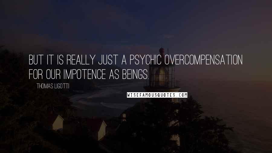 Thomas Ligotti Quotes: But it is really just a psychic overcompensation for our impotence as beings.