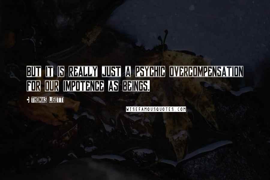 Thomas Ligotti Quotes: But it is really just a psychic overcompensation for our impotence as beings.