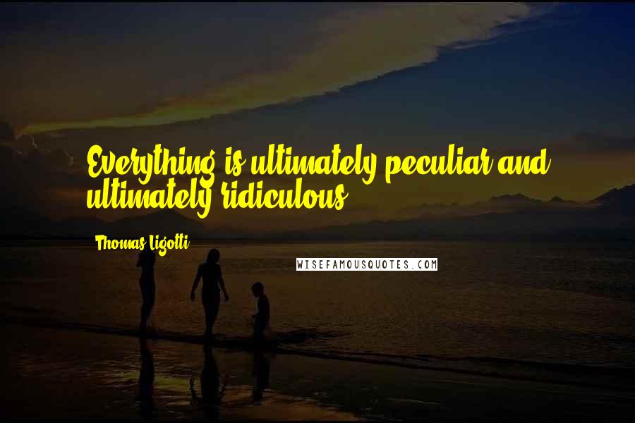 Thomas Ligotti Quotes: Everything is ultimately peculiar and ultimately ridiculous.