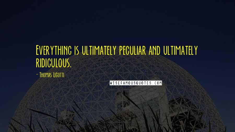 Thomas Ligotti Quotes: Everything is ultimately peculiar and ultimately ridiculous.