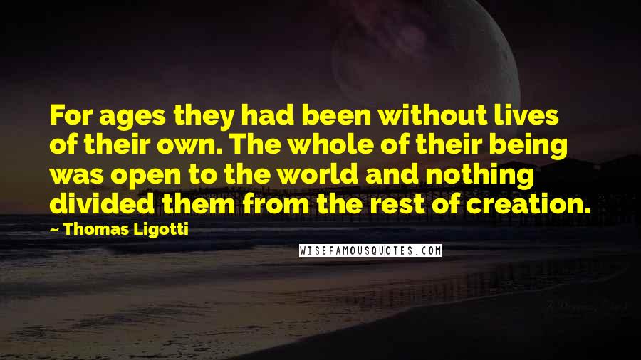 Thomas Ligotti Quotes: For ages they had been without lives of their own. The whole of their being was open to the world and nothing divided them from the rest of creation.