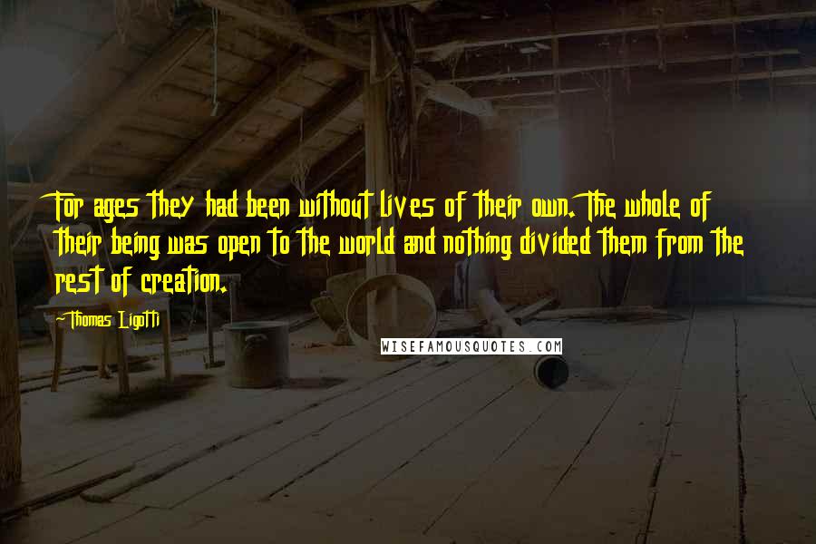 Thomas Ligotti Quotes: For ages they had been without lives of their own. The whole of their being was open to the world and nothing divided them from the rest of creation.