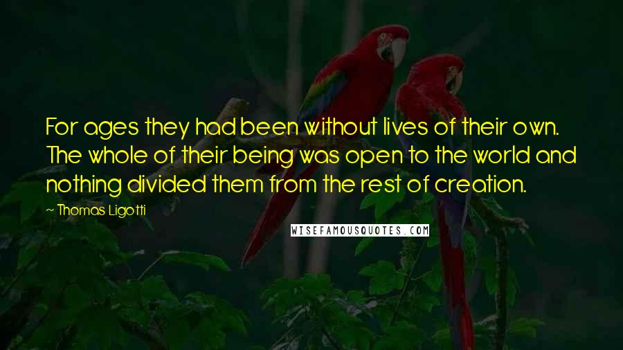 Thomas Ligotti Quotes: For ages they had been without lives of their own. The whole of their being was open to the world and nothing divided them from the rest of creation.