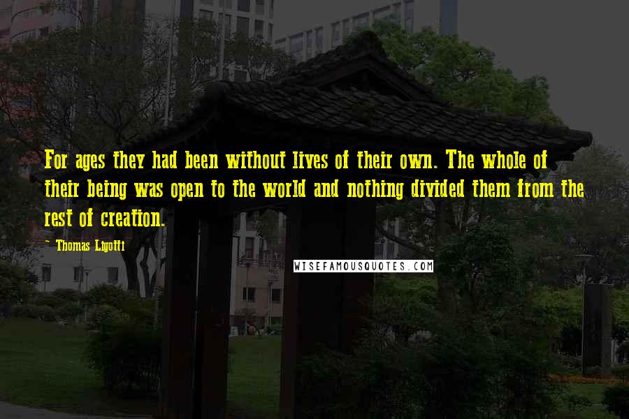 Thomas Ligotti Quotes: For ages they had been without lives of their own. The whole of their being was open to the world and nothing divided them from the rest of creation.