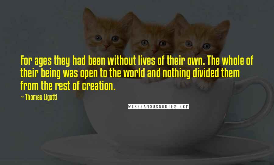 Thomas Ligotti Quotes: For ages they had been without lives of their own. The whole of their being was open to the world and nothing divided them from the rest of creation.