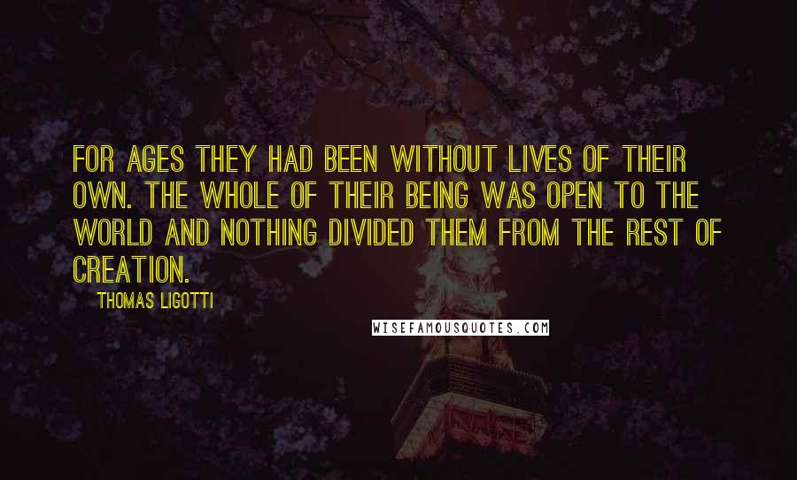 Thomas Ligotti Quotes: For ages they had been without lives of their own. The whole of their being was open to the world and nothing divided them from the rest of creation.