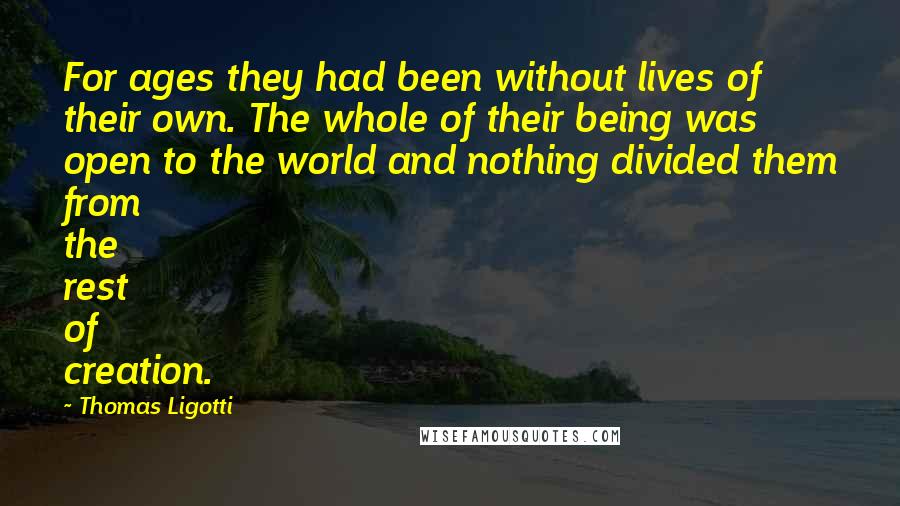 Thomas Ligotti Quotes: For ages they had been without lives of their own. The whole of their being was open to the world and nothing divided them from the rest of creation.