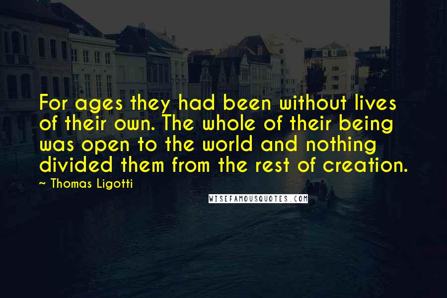 Thomas Ligotti Quotes: For ages they had been without lives of their own. The whole of their being was open to the world and nothing divided them from the rest of creation.