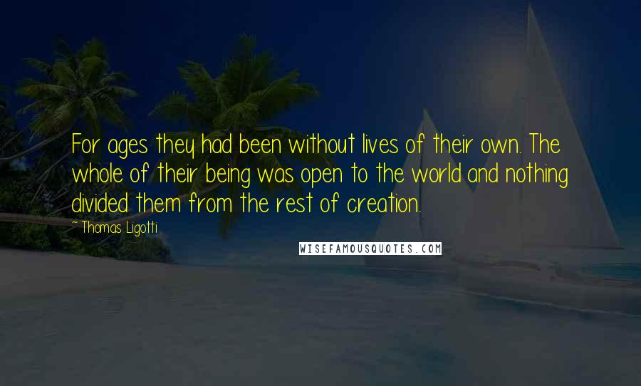 Thomas Ligotti Quotes: For ages they had been without lives of their own. The whole of their being was open to the world and nothing divided them from the rest of creation.