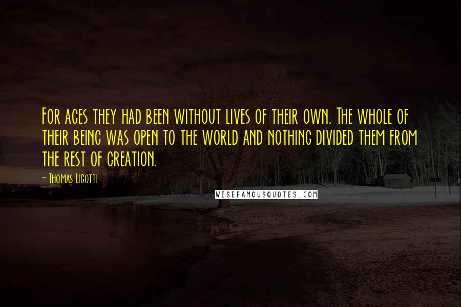 Thomas Ligotti Quotes: For ages they had been without lives of their own. The whole of their being was open to the world and nothing divided them from the rest of creation.