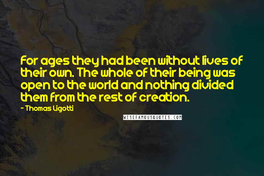 Thomas Ligotti Quotes: For ages they had been without lives of their own. The whole of their being was open to the world and nothing divided them from the rest of creation.