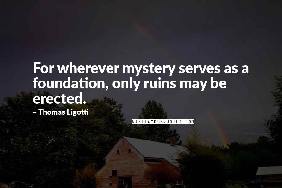 Thomas Ligotti Quotes: For wherever mystery serves as a foundation, only ruins may be erected.