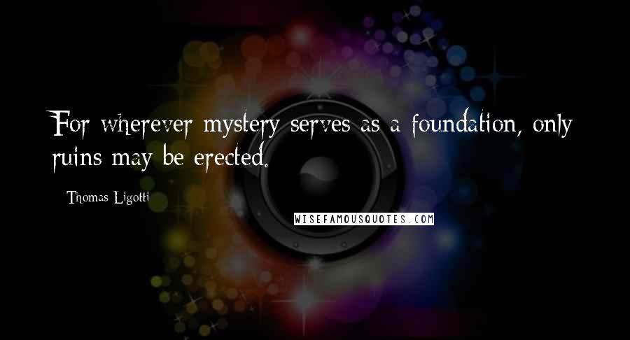 Thomas Ligotti Quotes: For wherever mystery serves as a foundation, only ruins may be erected.