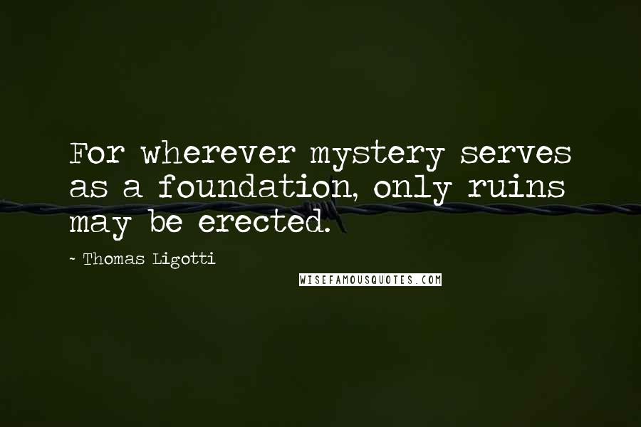 Thomas Ligotti Quotes: For wherever mystery serves as a foundation, only ruins may be erected.